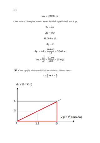 356 354
∆𝑆𝑆 = 30.000 𝑚𝑚
Como o cartão é homogêneo, temos a mesma densidade superficial nele todo. Logo,
𝐴𝐴𝐴𝐴 − 𝑚𝑚𝑚𝑚
𝐴𝐴𝐴𝐴 − 𝑚𝑚𝑚𝑚
30.000 − 12
𝐴𝐴𝐴𝐴 − 2
𝐴𝐴𝐴𝐴 = ∆𝑆𝑆 =
60.000
12
= 5.000 𝑚𝑚
𝑉𝑉𝑉𝑉 =
∆𝑆𝑆
∆𝑡𝑡
=
5.000
200
= 25 𝑚𝑚/𝑠𝑠
145. Como o gráfico relaciona velocidade com distância e é linear, temos:
𝑣𝑣 =
𝑑𝑑
𝑡𝑡
→ 𝑡𝑡 =
𝑑𝑑
𝑣𝑣
 