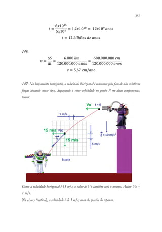 357
355
𝑡𝑡 =
6𝑥𝑥1015
5𝑥𝑥105
= 1,2𝑥𝑥1010
= 12𝑥𝑥109
𝑎𝑎𝑎𝑎𝑎𝑎𝑎𝑎
𝑡𝑡 = 12 𝑏𝑏𝑏𝑏𝑏𝑏ℎõ𝑒𝑒𝑒𝑒 𝑑𝑑𝑑𝑑 𝑎𝑎𝑎𝑎𝑎𝑎𝑎𝑎
146.
𝑣𝑣 =
∆𝑆𝑆
∆𝑡𝑡
=
6.800 𝑘𝑘𝑘𝑘
120.000.000 𝑎𝑎𝑎𝑎𝑎𝑎𝑎𝑎
=
680.000.000 𝑐𝑐𝑐𝑐
120.000.000 𝑎𝑎𝑎𝑎𝑎𝑎𝑎𝑎
𝑣𝑣 = 5,67 𝑐𝑐𝑐𝑐/𝑎𝑎𝑎𝑎𝑎𝑎
147. No lançamento horizontal, a velocidade horizontal é constante pelo fato de não existirem
forças atuando nesse eixo. Separando o vetor velocidade no ponto P em duas componentes,
temos:
Como a velocidade horizontal é 15 m/s, o valor de Vo também será o mesmo. Assim Vo =
1 m/s.
No eixo y (vertical), a velocidade é de 1 m/s, mas ela partiu do repouso.
 