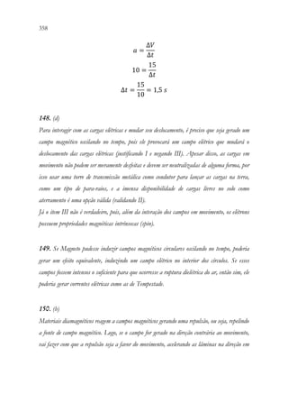 358 356
𝑎𝑎 =
∆𝑉𝑉
∆𝑡𝑡
10 =
15
∆𝑡𝑡
∆𝑡𝑡 =
15
10
= 1,5 𝑠𝑠
148. (d)
Para interagir com as cargas elétricas e mudar seu deslocamento, é preciso que seja gerado um
campo magnético oscilando no tempo, pois ele provocará um campo elétrico que mudará o
deslocamento das cargas elétricas (justificando I e negando III). Apesar disso, as cargas em
movimento não podem ser meramente desfeitas e devem ser neutralizadas de alguma forma, por
isso usar uma torre de transmissão metálica como condutor para lançar as cargas na terra,
como um tipo de para-raios, e a imensa disponibilidade de cargas livres no solo como
aterramento é uma opção válida (validando II).
Já o item III não é verdadeiro, pois, além da interação dos campos em movimento, os elétrons
possuem propriedades magnéticas intrínsecas (spin).
149. Se Magneto pudesse induzir campos magnéticos circulares oscilando no tempo, poderia
gerar um efeito equivalente, induzindo um campo elétrico no interior dos círculos. Se esses
campos fossem intensos o suficiente para que ocorresse a ruptura dielétrica do ar, então sim, ele
poderia gerar correntes elétricas como as de Tempestade.
150. (b)
Materiais diamagnéticos reagem a campos magnéticos gerando uma repulsão, ou seja, repelindo
a fonte de campo magnético. Logo, se o campo for gerado na direção contrária ao movimento,
vai fazer com que a repulsão seja a favor do movimento, acelerando as lâminas na direção em
 
