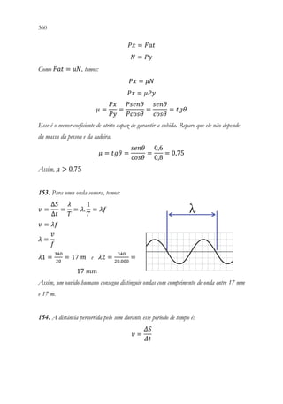 360 358
𝑃𝑃𝑃𝑃 = 𝐹𝐹𝐹𝐹𝐹𝐹
𝑁𝑁 = 𝑃𝑃𝑃𝑃
Como 𝐹𝐹𝐹𝐹𝐹𝐹 = 𝜇𝜇𝜇𝜇, temos:
𝑃𝑃𝑃𝑃 = 𝜇𝜇𝜇𝜇
𝑃𝑃𝑃𝑃 = 𝜇𝜇𝑃𝑃𝑃𝑃
𝜇𝜇 =
𝑃𝑃𝑃𝑃
𝑃𝑃𝑃𝑃
=
𝑃𝑃𝑃𝑃𝑃𝑃𝑃𝑃𝑃𝑃
𝑃𝑃𝑃𝑃𝑃𝑃𝑃𝑃𝑃𝑃
=
𝑠𝑠𝑠𝑠𝑠𝑠𝑠𝑠
𝑐𝑐𝑐𝑐𝑐𝑐𝑐𝑐
= 𝑡𝑡𝑡𝑡𝑡𝑡
Esse é o menor coeficiente de atrito capaz de garantir a subida. Repare que ele não depende
da massa da pessoa e da cadeira.
𝜇𝜇 = 𝑡𝑡𝑡𝑡𝑡𝑡 =
𝑠𝑠𝑠𝑠𝑠𝑠𝑠𝑠
𝑐𝑐𝑐𝑐𝑐𝑐𝑐𝑐
=
0,6
0,8
= 0,75
Assim, 𝜇𝜇  0,75
153. Para uma onda sonora, temos:
𝑣𝑣 =
∆𝑆𝑆
∆𝑡𝑡
=
𝜆𝜆
𝑇𝑇
= 𝜆𝜆.
1
𝑇𝑇
= 𝜆𝜆𝜆𝜆
𝑣𝑣 = 𝜆𝜆𝜆𝜆
𝜆𝜆 =
𝑣𝑣
𝑓𝑓
𝜆𝜆1 =
340
20
= 17 𝑚𝑚 e 𝜆𝜆2 =
340
20.000
=
17 𝑚𝑚𝑚𝑚
Assim, um ouvido humano consegue distinguir ondas com comprimento de onda entre 17 mm
e 17 m.
154. A distância percorrida pelo som durante esse período de tempo é:
𝑣𝑣 =
𝛥𝛥𝛥𝛥
𝛥𝛥𝛥𝛥
 