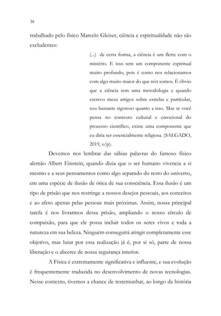 38 36
trabalhado pelo físico Marcelo Gleiser, ciência e espiritualidade não são
excludentes:
(...) de certa forma, a ciência é um flerte com o
mistério. E isso tem um componente espiritual
muito profundo, pois é como nos relacionamos
com algo muito maior do que nós somos. É óbvio
que a ciência tem uma metodologia e quando
escrevo meus artigos sobre estrelas e partículas,
sou bastante rigoroso quanto a isso. Mas se você
pensa no contexto cultural e emocional do
processo científico, existe uma componente que
eu diria ser essencialmente religiosa. (SALGADO,
2019, s/p).
Devemos nos lembrar das sábias palavras do famoso físico
alemão Albert Einstein, quando dizia que o ser humano vivencia a si
mesmo e a seus pensamentos como algo separado do resto do universo,
em uma espécie de ilusão de ótica de sua consciência. Essa ilusão é um
tipo de prisão que nos restringe a nossos desejos pessoais, aos conceitos
e ao afeto apenas pelas pessoas mais próximas. Assim, nossa principal
tarefa é nos livrarmos dessa prisão, ampliando o nosso círculo de
compaixão, para que ele possa incluir todos os seres vivos e toda a
natureza em sua beleza. Ninguém conseguirá atingir completamente esse
objetivo, mas lutar por essa realização já é, por si só, parte de nossa
liberação e o alicerce de nossa segurança interior.
A Física é extremamente significativa e influente, e sua evolução
é frequentemente traduzida no desenvolvimento de novas tecnologias.
Nesse contexto, tivemos a chance de testemunhar, ao longo da história
 