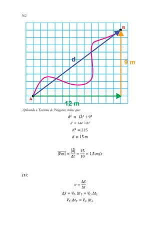 362 360
Aplicando o Teorema de Pitágoras, temos que:
𝑑𝑑² = 12² + 9²
d² = 144 +81
𝑑𝑑2
= 225
𝑑𝑑 = 15 𝑚𝑚
|𝑉𝑉𝑉𝑉|
⃗⃗⃗⃗⃗⃗⃗⃗⃗ =
|𝑑𝑑|
∆𝑡𝑡
=
15
10
= 1,5 𝑚𝑚/𝑠𝑠
157.
𝑣𝑣 =
∆𝑆𝑆
∆𝑡𝑡
∆𝑆𝑆 = 𝑉𝑉𝑇𝑇. ∆𝑡𝑡𝑇𝑇 = 𝑉𝑉𝐿𝐿. ∆𝑡𝑡𝐿𝐿
𝑉𝑉𝑇𝑇. ∆𝑡𝑡𝑇𝑇 = 𝑉𝑉𝐿𝐿. ∆𝑡𝑡𝐿𝐿
 