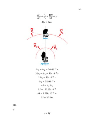 363
361
∆𝑡𝑡𝑇𝑇
∆𝑡𝑡𝐿𝐿
=
𝑉𝑉𝐿𝐿
𝑉𝑉𝑇𝑇
=
150
50
= 3
∆𝑡𝑡𝑇𝑇 = 3∆𝑡𝑡𝐿𝐿
∆𝑡𝑡𝑇𝑇 − ∆𝑡𝑡𝐿𝐿 = 50𝑥𝑥10−3
𝑠𝑠
3∆𝑡𝑡𝐿𝐿 − ∆𝑡𝑡𝐿𝐿 = 50𝑥𝑥10−3
𝑠𝑠
2∆𝑡𝑡𝐿𝐿 = 50𝑥𝑥10−3
𝑠𝑠
∆𝑡𝑡𝐿𝐿 = 25𝑥𝑥10−3
𝑠𝑠
∆𝑆𝑆 = 𝑉𝑉𝐿𝐿. ∆𝑡𝑡𝐿𝐿
∆𝑆𝑆 = 150.25𝑥𝑥10−3
∆𝑆𝑆 = 3.750𝑥𝑥10−3
𝑚𝑚
∆𝑆𝑆 = 3,75 𝑚𝑚
158.
a)
𝑣𝑣 = 𝜆𝜆𝜆𝜆
 