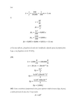 364 362
𝜆𝜆 =
𝑣𝑣
𝑓𝑓
=
340
34.000
=
1
100
𝑚𝑚 = 1 𝑐𝑐𝑐𝑐
b)
𝑣𝑣 =
∆𝑆𝑆
∆𝑡𝑡
𝛥𝛥𝛥𝛥 =
∆𝑆𝑆
𝑣𝑣
𝛥𝛥𝑡𝑡𝑖𝑖 =
1,7
340
= 0,005 𝑠𝑠
𝛥𝛥𝑡𝑡𝑣𝑣 =
2,04
340
= 0,006 𝑠𝑠
𝛥𝛥𝛥𝛥 = 0,005 + 0,006 = 0,011𝑠𝑠 = 11 𝑚𝑚𝑚𝑚
c) Em uma reflexão, a frequência da onda não é modificada e depende apenas da própria fonte.
Logo, a sua frequência será de 34 kHz.
159.
𝑘𝑘 = 1.000
𝑁𝑁
𝑐𝑐𝑐𝑐
= 100.000
𝑁𝑁
𝑚𝑚
𝑥𝑥 = 20 𝑐𝑐𝑐𝑐 = 20𝑥𝑥10−2
𝑚𝑚
𝐸𝐸𝐸𝐸 =
𝑘𝑘𝑥𝑥2
2
𝐸𝐸𝐸𝐸 =
1𝑥𝑥105
. (20𝑥𝑥10−2
)2
2
𝐸𝐸𝐸𝐸 =
1𝑥𝑥105
. 400𝑥𝑥10−4
2
𝐸𝐸𝐸𝐸 = 2.000 𝐽𝐽
160. Como a resistência é proporcional à área, para suportar o triplo da massa (logo, do peso),
a muleta precisará de uma área 3 vezes maior.
𝐴𝐴 = 𝜋𝜋𝜋𝜋²
 
