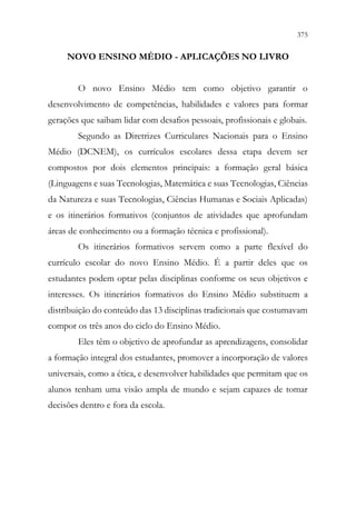 375
373
NOVO ENSINO MÉDIO - APLICAÇÕES NO LIVRO
O novo Ensino Médio tem como objetivo garantir o
desenvolvimento de competências, habilidades e valores para formar
gerações que saibam lidar com desafios pessoais, profissionais e globais.
Segundo as Diretrizes Curriculares Nacionais para o Ensino
Médio (DCNEM), os currículos escolares dessa etapa devem ser
compostos por dois elementos principais: a formação geral básica
(Linguagens e suas Tecnologias, Matemática e suas Tecnologias, Ciências
da Natureza e suas Tecnologias, Ciências Humanas e Sociais Aplicadas)
e os itinerários formativos (conjuntos de atividades que aprofundam
áreas de conhecimento ou a formação técnica e profissional).
Os itinerários formativos servem como a parte flexível do
currículo escolar do novo Ensino Médio. É a partir deles que os
estudantes podem optar pelas disciplinas conforme os seus objetivos e
interesses. Os itinerários formativos do Ensino Médio substituem a
distribuição do conteúdo das 13 disciplinas tradicionais que costumavam
compor os três anos do ciclo do Ensino Médio.
Eles têm o objetivo de aprofundar as aprendizagens, consolidar
a formação integral dos estudantes, promover a incorporação de valores
universais, como a ética, e desenvolver habilidades que permitam que os
alunos tenham uma visão ampla de mundo e sejam capazes de tomar
decisões dentro e fora da escola.
 