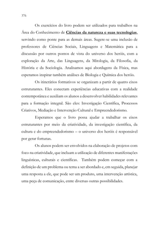 376 374
Os exercícios do livro podem ser utilizados para trabalhos na
Área do Conhecimento de Ciências da natureza e suas tecnologias,
servindo como ponte para as demais áreas. Sugere-se uma inclusão de
professores de Ciências Sociais, Linguagens e Matemática para a
discussão por outros pontos de vista do universo dos heróis, com a
exploração da Arte, das Linguagens, da Mitologia, da Filosofia, da
História e da Sociologia. Analisamos aqui abordagens da Física, mas
esperamos inspirar também análises de Biologia e Química dos heróis.
Os itinerários formativos se organizam a partir de quatro eixos
estruturantes. Eles conectam experiências educativas com a realidade
contemporânea e auxiliam os alunos a desenvolver habilidades relevantes
para a formação integral. São eles: Investigação Científica, Processos
Criativos, Mediação e Intervenção Cultural e Empreendedorismo.
Esperamos que o livro possa ajudar a trabalhar os eixos
estruturantes por meio da criatividade, da investigação científica, da
cultura e do empreendedorismo – o universo dos heróis é responsável
por gerar fortunas.
Os alunos podem ser envolvidos na elaboração de projetos com
foco na criatividade, que incluam a utilização de diferentes manifestações
linguísticas, culturais e científicas. Também podem começar com a
definição de um problema ou tema a ser abordado e, em seguida, planejar
uma resposta a ele, que pode ser um produto, uma intervenção artística,
uma peça de comunicação, entre diversas outras possibilidades.
 