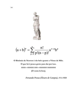 380 378
O Binômio de Newton é tão belo quanto a Vênus de Milo.
O que há é pouca gente para dar por isso.
óóóó---óóóóóó óóó---óóóóóóó óóóóóóóó
(O vento lá fora).
Fernando Pessoa (Álvaro de Campos), 15-1-1928
( ) 
=
−
−
=
+
n
0
p
p
p
n
n
b
a
p)!
(n
p!
n!
b
a
 