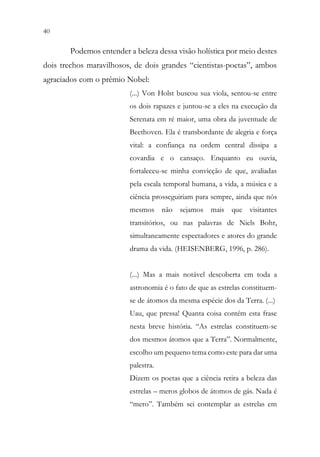 40 38
Podemos entender a beleza dessa visão holística por meio destes
dois trechos maravilhosos, de dois grandes “cientistas-poetas”, ambos
agraciados com o prêmio Nobel:
(...) Von Holst buscou sua viola, sentou-se entre
os dois rapazes e juntou-se a eles na execução da
Serenata em ré maior, uma obra da juventude de
Beethoven. Ela é transbordante de alegria e força
vital: a confiança na ordem central dissipa a
covardia e o cansaço. Enquanto eu ouvia,
fortaleceu-se minha convicção de que, avaliadas
pela escala temporal humana, a vida, a música e a
ciência prosseguiriam para sempre, ainda que nós
mesmos não sejamos mais que visitantes
transitórios, ou nas palavras de Niels Bohr,
simultaneamente espectadores e atores do grande
drama da vida. (HEISENBERG, 1996, p. 286).
(...) Mas a mais notável descoberta em toda a
astronomia é o fato de que as estrelas constituem-
se de átomos da mesma espécie dos da Terra. (...)
Uau, que pressa! Quanta coisa contém esta frase
nesta breve história. “As estrelas constituem-se
dos mesmos átomos que a Terra”. Normalmente,
escolho um pequeno tema como este para dar uma
palestra.
Dizem os poetas que a ciência retira a beleza das
estrelas – meros globos de átomos de gás. Nada é
“mero”. Também sei contemplar as estrelas em
 