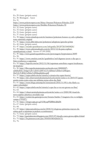 382 380
Ex. 29. fonte: (próprio autor)
Ex. 30. Montagem - Autor
Ex. 31.
https://www.pokemonpets.com/Shiny-Omastar-Pokemon-Pokedex-2139
https://www.pokemonpets.com/Shellder-Pokemon-Pokedex-90
Ex. 32. fonte: (próprio autor)
Ex. 33. fonte: (próprio autor)
Ex. 35. fonte: (próprio autor)
Ex. 37. fonte: (próprio autor)
Ex. 38. https://www.tokashop.com.br/meninos/pokemon-boneco-xy-ash-e-pikachu-
tomy-nintendo-original
Ex. 41. https://www.dltk-kids.com/pokemon/adoptions/graveler-p.htm
Ex. 42. fonte: (próprio autor)
Ex. 47. https://mundo.sputniknews.com/infografia/20120726154450824/
Ex. 48. https://www.saberatualizado.com.br/2015/12/da-para-explicar-
cientificamente-o.html . Acesso: 07/09/2020)
Ex. 49. http://www.guiadosquadrinhos.com/personagem/kryptonianos/8099
Ex. 50.
Ex. 51. https://www.omelete.com.br/quadrinhos/neil-degrasse-tyson-o-dia-que-o-
fisico-conheceu-o-superman
Ex. 52. https://hqrock.com.br/2012/11/06/superman-astrofisico-sugere-localizacao-
de-krypton/
Ex. 56. http://files.superleomatematica.webnode.com/200000027-
a26dfa365c/Artigo%20-%20A%20F%C3%ADsica%20dos%20Super-
Her%C3%B3is%20dos%20Quadrinhos.pdf
Ex. 57. https://super.abril.com.br/ciencia/a-ciencia-dos-super-herois/
Ex. 58. https://dev.observatoriodocinema.bol.uol.com.br/series-e-tv/2019/07/grant-
gustin-conta-como-crise-nas-infinitas-terras-afeta-the-flash
Ex. 61. https://www.blogs.unicamp.br/ciencianerd/2016/11/09/o-the-flash-e-a-
super-velocidade/
Ex. 62. https://super.abril.com.br/ciencia/o-que-faz-a-voz-ser-grossa-ou-fina/
Ex. 63.
Ex. 64. https://observatoriodocinema.uol.com.br/series-e-tv/2020/08/visual-do-
novo-capitao-america-e-revelado-veja
Ex. 65. https://comicvine.gamespot.com/forums/battles-7/magneto-fox-vs-twilight-
vamps-1793297/
Ex. 66. https://images.app.goo.gl/GMyupPXBBkiLjRaD6
Ex. 67. fonte: (próprio autor)
Ex. 68.
Ex. 69. https://pipocamoderna.com.br/2018/11/elogiosas-primeiras-reacoes-da-
critica-geek-a-aquaman-ja-pedem-a-continuacao/
Ex. 71. fonte: (próprio autor)
Ex. 72. http://guerraheroica.blogspot.com/2019/07/desafio-casca-grossa-alpha-6.html
Ex. 75. https://br.pinterest.com/pin/395050198542665673/
Ex. 76.
 
