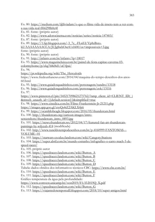 383
381
Ex. 80. https://medium.com/@liviadam/o-que-o-filme-vida-de-inseto-tem-a-ver-com-
a-sua-vida-real-ff66298b0c4f
Ex. 81. fonte: (próprio autor)
Ex. 82. http://www.adorocinema.com/noticias/series/noticia-147403/
Ex. 87. fonte: (próprio autor)
Ex. 89. https://1.bp.blogspot.com/-3_7e_-FLnEI/Vp8zBzto-
kI/AAAAAAAACCA/JUJgSwhOsc4/s1600/os+impossiveis+3.jpg
fonte: (próprio autor)
Ex. 90. fonte: (próprio autor)
Ex. 91. http://infantv.com.br/infantv/?p=18017
Ex. 93. https://www.magazineluiza.com.br/painel-de-festa-capitao-caverna-03-
colormyhome/p/ckg768d4d1/af/fpai/
Ex. 94.
https://pt.wikipedia.org/wiki/The_Herculoids
https://www.fredcunhanews.com/2014/04/maquina-do-tempo-desenhos-dos-anos-
60.html
Ex. 95. http://www.guiadosquadrinhos.com/personagem/tundro/13118
Ex. 96. http://www.guiadosquadrinhos.com/personagem/zok/13116
Ex. 97.
https://www.pinterest.cl/pin/545217098621275762/?amp_client_id=CLIENT_ID(_)
mweb_unauth_id={{default.session}}simplified=true
Ex. 98. https://www.cinedica.com.br/Filme-Frankenstein-Jr-21211.php
https://images.app.goo.gl/ctoQs4tZ2AKLX4jt6
Ex. 99. https://ocanildobeagle.blogspot.com/2016/05/thundercats.html
Ex. 100. http://thundercats.org/cartoon-images/intro-
screenshots/thundercats_intro_0893.jpg
Ex. 101. https://news.thundercats.ws/2012/04/17/featured-fan-art-thundercats-
paintings-by-wilycub-414 (modificada)
Ex. 102. http://www.tuneldotempodesenhos.com.br/p-4160999-FANTOMAS---
VOLUME--01
Ex. 103. https://starwars-exodus.fandom.com/wiki/Category:Stations
Ex. 104. https://super.abril.com.br/mundo-estranho/infografico-o-carro-mach-5-de-
speed-racer/
Ex. 105. próprio autor
Ex. 106. https://speedracer.fandom.com/wiki/Button_A
Ex. 107. https://speedracer.fandom.com/wiki/Button_B
Ex. 108. https://speedracer.fandom.com/wiki/Button_C
Ex. 109. https://speedracer.fandom.com/wiki/Button_D
Tabela: dados obtidos dos informativos técnicos CBC: https://www.cbc.com.br/
Ex. 110. https://speedracer.fandom.com/wiki/Button_E
Ex. 111. https://speedracer.fandom.com/wiki/Button_F
Gráfico temperatura da água pela profundidade:
https://www.comvest.unicamp.br/vest2019/F1/f12019Q_X.pdf
Ex. 112. https://speedracer.fandom.com/wiki/Button_G
Ex. 113. https://viajantedotemporeall.blogspot.com/2018/10/super-amigos.html
 