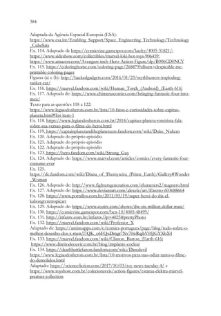 384 382
Adaptada da Agência Espacial Europeia (ESA):
https://www.esa.int/Enabling_Support/Space_Engineering_Technology/Technology
_CubeSats
Ex. 114. Adaptado de https://comicvine.gamespot.com/laufey/4005-31821/;
https://www.sideshow.com/collectibles/marvel-loki-hot-toys-906459;
https://www.amazon.com/Avengers-inch-Hero-Action-Figure/dp/B006CD0NCY
Ex. 115. https://coloringhome.com/coloring-page/268879?album=despicable-me-
printable-coloring-pages
Figuras (a) e (b): http://hackedgadgets.com/2016/01/23/mythbusters-imploding-
tanker-car/
Ex. 116. https://marvel.fandom.com/wiki/Human_Torch_(Android)_(Earth-616)
Ex. 117. Adaptada de: https://www.chimerascomics.com/bringing-fantastic-four-into-
mcu/
Texto para as questões 118 a 122:
https://www.legiaodosherois.com.br/lista/10-fatos-e-curiosidades-sobre-capitao-
planeta.html#list-item-1
Ex. 118. https://www.legiaodosherois.com.br/2018/capitao-planeta-roteirista-fala-
sobre-sua-versao-para-o-filme-do-heroi.html
Ex. 119. https://captainplanetandtheplaneteers.fandom.com/wiki/Duke_Nukem
Ex. 120. Adaptado do próprio episódio
Ex. 121. Adaptado do próprio episódio
Ex. 122. Adaptado do próprio episódio
Ex. 123. https://hero.fandom.com/wiki/Strong_Guy
Ex. 124. Adaptado de: https://www.marvel.com/articles/comics/every-fantastic-four-
costume-ever
Ex. 125.
https://dc.fandom.com/wiki/Diana_of_Themyscira_(Prime_Earth)/Gallery#Wonder
_Woman
Ex. 126. Adaptado de: http://www.fightersgeneration.com/characters2/magneto.html
Ex. 127. Adaptado de: https://www.deviantart.com/alexelz/art/Electro-603688664
Ex. 128. https://www.portallos.com.br/2011/05/19/super-heroi-do-dia-el-
kabongtvretropicart
Ex. 129. Adaptado de: https://www.cozitv.com/shows/the-six-million-dollar-man/
Ex. 130. https://comicvine.gamespot.com/ben-10/4005-48499/
Ex. 131. http://infantv.com.br/infantv/?p=4025#prettyPhoto
Ex. 132. https://marvel.fandom.com/wiki/Professor_X
Adaptado de: https://aminoapps.com/c/comics-portugues/page/blog/tudo-sobre-o-
melhor-desenho-dos-x-men/l7QK_o6FQuDmgr7Nv70wRqjbV05JGYXbX4
Ex. 133. https://marvel.fandom.com/wiki/Clinton_Barton_(Earth-616)
https://www.direitodeouvir.com.br/blog/implante-coclear
Ex. 134. https://deathbattlefanon.fandom.com/wiki/Daredevil
https://www.legiaodosherois.com.br/lista/10-motivos-para-nao-odiar-tanto-o-filme-
do-demolidor.html
Adaptado: https://sciencefiction.com/2017/10/03/toy-news-tuesday-4/ e
https://www.toyshow.com.br/colecionaveis/action-figures/estatua-elektra-marvel-
premier-collection
 