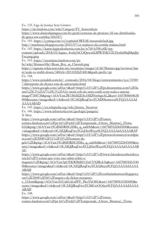 385
383
Ex. 135. Liga da Justiça Sem Limites:
https://dc.fandom.com/wiki/Category:TV_Screenshots
https://www.diariodajaragua.com.br/geral/centenas-de-proteses-3d-sao-distribuidas-
de-graca-em-curitiba/456347/
Ex. 141. https://i.ytimg.com/vi/xop6e6sOWEM/maxresdefault.jpg
http://machmax.blogspot.com/2010/07/os-malucos-da-corrida-maluca.html
Ex. 142. https://kanto.legiaodosherois.com.br/w760-h398-cfill/wp-
content/uploads/2018/03/legiao_4vehy9sCOQwcx6LSPWT0KV2UI5ofnH8qlMpdJrj
Fzu.png.jpeg
Ex. 143. https://teentitans.fandom.com/pt-
br/wiki/Mutano?file=Beast_Boy_as_Cheetah.png
https://vignette.wikia.nocookie.net/teentitans/images/d/df/Mutano.jpg/revision/late
st/scale-to-width-down/340?cb=20110226214814path-prefix=pt
Ex. 144.
https://www.jornalnh.com.br/_conteudo/2016/04/blogs/entretenimento/xyz/31969
7-laboratorio-de-dexter-esta-de-aniversario.html
https://www.google.com/url?sa=iurl=https%3A%2F%2Fpt.dreamstime.com%2Filu
stra%25C3%25A7%25C3%25A3o-stock-rob-do-retro-estilo-com-roda-e-antena-
image97308736psig=AOvVaw2W1MsM2ESx18IDNwbqnAL2ust=1607808604638
000source=imagescd=vfeved=0CAIQjRxqFwoTCND0konwxu0CFQAAAAAd
AAAAABAD
Ex. 145. https://en.wikipedia.org/wiki/Jimmy_Neutron
Ex. 146. https://www.infoescola.com/geologia/pangeia/
X-Men:
https://www.google.com/url?sa=iurl=https%3A%2F%2Fxmen-
comics.fandom.com%2Fpt-br%2Fwiki%2FTempestade_(Ororo_Munroe)_(Terra-
616)psig=AOvVaw19CtBM5RHCHMu_q_za6HtSust=1607889322445000source
=imagescd=vfeved=0CAIQjRxqFwoTCLjHwtWcye0CFQAAAAAdAAAAABAP
https://www.google.com/url?sa=iurl=https%3A%2F%2Fprotocolosmarvel.wordpre
ss.com%2F2008%2F11%2F10%2Fhomem-de-
gelo%2Fpsig=AOvVaw19CtBM5RHCHMu_q_za6HtSust=1607889322445000so
urce=imagescd=vfeved=0CAIQjRxqFwoTCLjHwtWcye0CFQAAAAAdAAAAAB
AU
https://www.google.com/url?sa=iurl=https%3A%2F%2Fwww.fatosdesconhecidos.c
om.br%2F5-coisas-que-voce-nao-sabia-sobre-o-
magneto%2Fpsig=AOvVaw3pOTKWBtBZ1ZnUYNIRoL9qust=16078894261940
00source=imagescd=vfeved=0CAIQjRxqFwoTCIi1j8ieye0CFQAAAAAdAAAA
ABAD
https://www.google.com/url?sa=iurl=http%3A%2F%2Fconfrariadearton.blogspot.c
om%2F2008%2F06%2Farquivo-de-fichas-mutantes-
e_13.htmlpsig=AOvVaw3i1UahCnLnPFF_PkoYbOSUust=1607889610385000s
ource=imagescd=vfeved=0CAIQjRxqFwoTCMiCwOOdye0CFQAAAAAdAAAA
ABAD
Ex. 148.
https://www.google.com/url?sa=iurl=https%3A%2F%2Fxmen-
comics.fandom.com%2Fpt-br%2Fwiki%2FTempestade_(Ororo_Munroe)_(Terra-
 