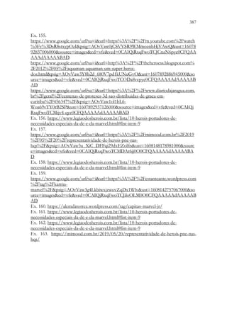 387
385
Ex. 155.
https://www.google.com/url?sa=iurl=https%3A%2F%2Fm.youtube.com%2Fwatch
%3Fv%3DsR8stxypOzIpsig=AOvVaw0jCSVVSR9WMmoznbHjVAwQust=16078
92837006000source=imagescd=vfeved=0CAIQjRxqFwoTCJCnzN6pye0CFQAA
AAAdAAAAABAD
https://www.google.com/url?sa=iurl=http%3A%2F%2Ftheheroess.blogspot.com%
2F2012%2F05%2Faquaman-aquaman-um-super-heroi-
dos.htmlpsig=AOvVaw3Y8b2d_680V7pd1kUNuGvOust=1607892886945000so
urce=imagescd=vfeved=0CAIQjRxqFwoTCODa8vepye0CFQAAAAAdAAAAAB
AD
https://www.google.com/url?sa=iurl=https%3A%2F%2Fwww.diariodajaragua.com.
br%2Fgeral%2Fcentenas-de-proteses-3d-sao-distribuidas-de-graca-em-
curitiba%2F456347%2Fpsig=AOvVaw1ol1bL6-
Woa69vTY0rB2SPust=1607892937126000source=imagescd=vfeved=0CAIQj
RxqFwoTCMijv4-qye0CFQAAAAAdAAAAABAD
Ex. 156. https://www.legiaodosherois.com.br/lista/10-herois-portadores-de-
necessidades-especiais-da-dc-e-da-marvel.html#list-item-9
Ex. 157.
https://www.google.com/url?sa=iurl=https%3A%2F%2Fmimood.com.br%2F2019
%2F05%2F20%2Frepresentatividade-de-herois-pne-nas-
hqs%2Fpsig=AOvVaw3u_XiC_DFFqi29dxEZolfnust=1608148178981000sourc
e=imagescd=vfeved=0CAIQjRxqFwoTCMDAt6jj0O0CFQAAAAAdAAAAABA
D
Ex. 158. https://www.legiaodosherois.com.br/lista/10-herois-portadores-de-
necessidades-especiais-da-dc-e-da-marvel.html#list-item-9
Ex. 159.
https://www.google.com/url?sa=iurl=https%3A%2F%2Festanteante.wordpress.com
%2Ftag%2Fkarma-
marvel%2Fpsig=AOvVaw3g4LkbiwxjzwovZqDx1Wlvust=1608142757067000so
urce=imagescd=vfeved=0CAIQjRxqFwoTCJiloOLM0O0CFQAAAAAdAAAAAB
AD
Ex. 160. https://alemdatorrez.wordpress.com/tag/capitao-marvel-jr/
Ex. 161. https://www.legiaodosherois.com.br/lista/10-herois-portadores-de-
necessidades-especiais-da-dc-e-da-marvel.html#list-item-9
Ex. 162. https://www.legiaodosherois.com.br/lista/10-herois-portadores-de-
necessidades-especiais-da-dc-e-da-marvel.html#list-item-9
Ex. 163. https://mimood.com.br/2019/05/20/representatividade-de-herois-pne-nas-
hqs/
 