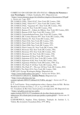 389
387
CURRÍCULO DO ESTADO DE SÃO PAULO - Ciências da Natureza e
suas Tecnologias. 1. Edição Atualizada, 2011. Disponível em:
https://www.educacao.sp.gov.br/a2sitebox/arquivos/documentos/235.pdf
. Acesso em: 3 ago. 2021.
DC COMICS (1960), “Flash #110”, New York: DC Comics, 1960.
DC COMICS (1960), “Flash #117”, New York: DC Comics, 1960.
DC COMICS (1962), “Aquaman #1”, New York: DC Comics, 1962.
DC COMICS. Atom #2. New York: DC Comics, 1962.
DC COMICS. Batman #1 – Edição do Milênio. New York: DC Comics, 2001.
DC COMICS. Batman #109. New York: DC Comics, 1957.
DC COMICS. CrisenasInfinitasTerras. New York: DC Comics, 1985.
DC COMICS. DC Comics Presents #97. New York: DC Comics, 1986.
DC COMICS. Elektron #1. New York: DC Comics, 1967.
DC COMICS. Flash #106. New York: DC Comics, 1959.
DC COMICS. Flash #124. New York: DC Comics, 1961.
DC COMICS. Flash #208. New York: DC Comics, 1971.
DC COMICS. Flash Comics #1. New York: DC Comics, 1940.
DC COMICS. Showcase #22. New York: DC Comics, 1961.
DC COMICS. Showcase #34. New York: DC Comics, 1961.
DC COMICS. Showcase #4. New York: DC Comics, 1956.
DC COMICS. Superman #1.New York: DC Comics, 1939.
DC COMICS. Superman #132. New York: DC Comics, 1959.
DC COMICS. Superman #146. New York: DC Comics, 1961.
DC COMICS. Superman #58.New York: DCComics, 1949. 52 p.
DC COMICS. The Flash # 123.New York: DC Comics, 1961.
DC COMICS. The Flash #7 – The new 52!.New York: DC Comics, 2012.
DCCOMICS. The Flash #114. New York: DC Comics, 1960.
FORT LEE. George Washington Bridge. Disponível em:
http://www.fortleeonline.com/gwb/. Acesso em: 04 dez. 2011.
FOTOGRAFIA DIGITAL. Limites Físicos. Disponível em:
http://www.caborian.com/wp-
content/uploads/2009/07/difracci%C3%B3n_airy.jpg. Acesso em: 07 set.
2012.
G. F. Leal Ferreira - Nota complementar sobre o famoso chute de Pelé - Revista
Brasileira de Ensino de Física, v. 27, n. 4, p. 619-620, 2005.
G1. Estudantes de Rio Claro fazem prótese em impressora 3D. Disponível em:
https://g1.globo.com/sp/sao-carlos-
regiao/noticia/2019/11/17/estudantes-de-rio-claro-fazem-protese-em-
impressora-3d-e-doam-para-jovem-que-perdeu-a-perna.ghtml. Acesso em: 10
dez. 2019.
GASIOROWICZ, Stephen. Física Quântica. Tradução de Antônio L. L.
Videira. Rio de Janeiro: Guanabara Dois, 1979. 480 p.
 