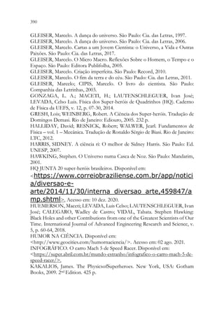 390 388
GLEISER, Marcelo. A dança do universo. São Paulo: Cia. das Letras, 1997.
GLEISER, Marcelo. A dança do universo. São Paulo: Cia. das Letras, 2006.
GLEISER, Marcelo. Cartas a um Jovem Cientista: o Universo, a Vida e Outras
Paixões. São Paulo: Cia. das Letras, 2017.
GLEISER, Marcelo. O Micro Macro. Reflexões Sobre o Homem, o Tempo e o
Espaço. São Paulo: Editora Publifolha, 2005.
GLEISER, Marcelo. Criação imperfeita. São Paulo: Record, 2010.
GLEISER, Marcelo. O fim da terra e do céu. São Paulo: Cia. das Letras, 2011.
GLEISER, Marcelo; CIPIS, Marcelo. O livro do cientista. São Paulo:
Companhia das Letrinhas, 2003.
GONZAGA, L. A.; MACETI, H.; LAUTENSCHLEGUER, Ivan José;
LEVADA, Celso Luis. Física dos Super-heróis de Quadrinhos (HQ). Caderno
de Física da UEFS, v. 12, p. 07-30, 2014.
GRESH, Lois; WEINBERG, Robert. A Ciência dos Super-heróis. Tradução de
Domingos Demasi. Rio de Janeiro: Ediouro, 2005. 232 p.
HALLIDAY, David; RESNICK, Robert; WALWER, Jearl. Fundamentos de
Física – vol. 1 – Mecânica. Tradução de Ronaldo Sérgio de Biasi. Rio de Janeiro:
LTC, 2012.
HARRIS, SIDNEY. A ciência ri: O melhor de Sidney Harris. São Paulo: Ed.
UNESP, 2007.
HAWKING, Stephen. O Universo numa Casca de Noz. São Paulo: Mandarim,
2001.
HQ JUNTA 20 super-heróis brasileiros. Disponível em:
https://www.correiobraziliense.com.br/app/notici
a/diversao-e-
arte/2014/11/30/interna_diversao_arte,459847/a
mp.shtml. Acesso em: 10 dez. 2020.
HUEMERSON, Maceti; LEVADA, Luis Celso; LAUTENSCHLEGUER, Ivan
José; CALEGARO, Wadley de Castro; VIDAL, Tabata. Stephen Hawking:
Black Holes and other Contributions from one of the Greatest Scientists of Our
Time. International Journal of Advanced Engineering Research and Science, v.
5, p. 60-64, 2018.
HUMOR NA CIÊNCIA. Disponível em:
http://www.geocities.com/humornaciencia/. Acesso em: 02 ago. 2021.
INFOGRÁFICO. O carro Mach 5 de Speed Racer. Disponível em:
https://super.abril.com.br/mundo-estranho/infografico-o-carro-mach-5-de-
speed-racer/.
KAKALIOS, James. The PhysicsofSuperheroes. New York, USA: Gotham
Books, 2009. 2nd Edition. 425 p.
 