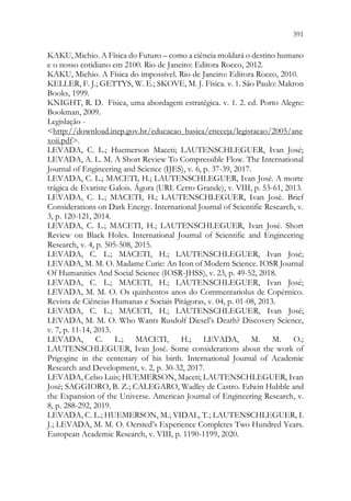 391
389
KAKU, Michio. A Física do Futuro – como a ciência moldará o destino humano
e o nosso cotidiano em 2100. Rio de Janeiro: Editora Rocco, 2012.
KAKU, Michio. A Física do impossível. Rio de Janeiro: Editora Rocco, 2010.
KELLER, F. J.; GETTYS, W. E.; SKOVE, M. J. Física. v. 1. São Paulo: Makron
Books, 1999.
KNIGHT, R. D. Física, uma abordagem estratégica. v. 1. 2. ed. Porto Alegre:
Bookman, 2009.
Legislação -
http://download.inep.gov.br/educacao_basica/encceja/legistacao/2005/ane
xoii.pdf.
LEVADA, C. L.; Huemerson Maceti; LAUTENSCHLEGUER, Ivan José;
LEVADA, A. L. M. A Short Review To Compressible Flow. The International
Journal of Engineering and Science (IJES), v. 6, p. 37-39, 2017.
LEVADA, C. L.; MACETI, H.; LAUTENSCHLEGUER, Ivan José. A morte
trágica de Evariste Galois. Ágora (URI. Cerro Grande), v. VIII, p. 53-61, 2013.
LEVADA, C. L.; MACETI, H.; LAUTENSCHLEGUER, Ivan José. Brief
Considerations on Dark Energy. International Journal of Scientific Research, v.
3, p. 120-121, 2014.
LEVADA, C. L.; MACETI, H.; LAUTENSCHLEGUER, Ivan José. Short
Review on Black Holes. International Journal of Scientific and Engineering
Research, v. 4, p. 505-508, 2015.
LEVADA, C. L.; MACETI, H.; LAUTENSCHLEGUER, Ivan José;
LEVADA, M. M. O. Madame Curie: An Icon of Modern Science. IOSR Journal
Of Humanities And Social Science (IOSR-JHSS), v. 23, p. 49-52, 2018.
LEVADA, C. L.; MACETI, H.; LAUTENSCHLEGUER, Ivan José;
LEVADA, M. M. O. Os quinhentos anos do Commentariolus de Copérnico.
Revista de Ciências Humanas e Sociais Pitágoras, v. 04, p. 01-08, 2013.
LEVADA, C. L.; MACETI, H.; LAUTENSCHLEGUER, Ivan José;
LEVADA, M. M. O. Who Wants Rusdolf Diesel’s Death? Discovery Science,
v. 7, p. 11-14, 2013.
LEVADA, C. L.; MACETI, H.; LEVADA, M. M. O.;
LAUTENSCHLEGUER, Ivan José. Some considerations about the work of
Prigogine in the centenary of his birth. International Journal of Academic
Research and Development, v. 2, p. 30-32, 2017.
LEVADA, Celso Luis; HUEMERSON, Maceti; LAUTENSCHLEGUER, Ivan
José; SAGGIORO, B. Z.; CALEGARO, Wadley de Castro. Edwin Hubble and
the Expansion of the Universe. American Journal of Engineering Research, v.
8, p. 288-292, 2019.
LEVADA, C. L.; HUEMERSON, M.; VIDAL, T.; LAUTENSCHLEGUER, I.
J.; LEVADA, M. M. O. Oersted’s Experience Completes Two Hundred Years.
European Academic Research, v. VIII, p. 1190-1199, 2020.
 