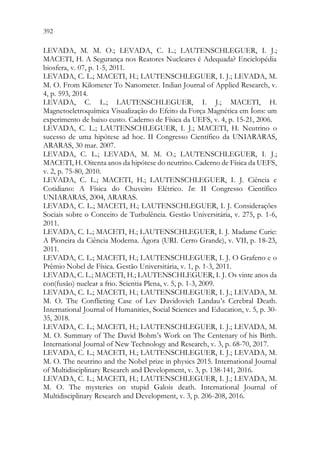 392 390
LEVADA, M. M. O.; LEVADA, C. L.; LAUTENSCHLEGUER, I. J.;
MACETI, H. A Segurança nos Reatores Nucleares é Adequada? Enciclopédia
biosfera, v. 07, p. 1-5, 2011.
LEVADA, C. L.; MACETI, H.; LAUTENSCHLEGUER, I. J.; LEVADA, M.
M. O. From Kilometer To Nanometer. Indian Journal of Applied Research, v.
4, p. 593, 2014.
LEVADA, C. L.; LAUTENSCHLEGUER, I. J.; MACETI, H.
Magnetoeletroquímica Visualização do Efeito da Força Magnética em Íons: um
experimento de baixo custo. Caderno de Física da UEFS, v. 4, p. 15-21, 2006.
LEVADA, C. L.; LAUTENSCHLEGUER, I. J.; MACETI, H. Neutrino o
sucesso de uma hipótese ad hoc. II Congresso Científico da UNIARARAS,
ARARAS, 30 mar. 2007.
LEVADA, C. L.; LEVADA, M. M. O.; LAUTENSCHLEGUER, I. J.;
MACETI, H. Oitenta anos da hipótese do neutrino. Caderno de Física da UEFS,
v. 2, p. 75-80, 2010.
LEVADA, C. L.; MACETI, H.; LAUTENSCHLEGUER, I. J. Ciência e
Cotidiano: A Física do Chuveiro Elétrico. In: II Congresso Científico
UNIARARAS, 2004, ARARAS.
LEVADA, C. L.; MACETI, H.; LAUTENSCHLEGUER, I. J. Considerações
Sociais sobre o Conceito de Turbulência. Gestão Universitária, v. 275, p. 1-6,
2011.
LEVADA, C. L.; MACETI, H.; LAUTENSCHLEGUER, I. J. Madame Curie:
A Pioneira da Ciência Moderna. Ágora (URI. Cerro Grande), v. VII, p. 18-23,
2011.
LEVADA, C. L.; MACETI, H.; LAUTENSCHLEGUER, I. J. O Grafeno e o
Prêmio Nobel de Física. Gestão Universitária, v. 1, p. 1-3, 2011.
LEVADA, C. L.; MACETI, H.; LAUTENSCHLEGUER, I. J. Os vinte anos da
con(fusão) nuclear a frio. Scientia Plena, v. 5, p. 1-3, 2009.
LEVADA, C. L.; MACETI, H.; LAUTENSCHLEGUER, I. J.; LEVADA, M.
M. O. The Conflicting Case of Lev Davidovich Landau’s Cerebral Death.
International Journal of Humanities, Social Sciences and Education, v. 5, p. 30-
35, 2018.
LEVADA, C. L.; MACETI, H.; LAUTENSCHLEGUER, I. J.; LEVADA, M.
M. O. Summary of The David Bohm’s Work on The Centenary of his Birth.
International Journal of New Technology and Research, v. 3, p. 68-70, 2017.
LEVADA, C. L.; MACETI, H.; LAUTENSCHLEGUER, I. J.; LEVADA, M.
M. O. The neutrino and the Nobel prize in physics 2015. International Journal
of Multidisciplinary Research and Development, v. 3, p. 138-141, 2016.
LEVADA, C. L.; MACETI, H.; LAUTENSCHLEGUER, I. J.; LEVADA, M.
M. O. The mysteries on stupid Galois death. International Journal of
Multidisciplinary Research and Development, v. 3, p. 206-208, 2016.
 