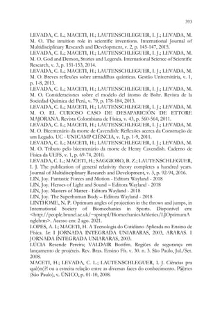 393
391
LEVADA, C. L.; MACETI, H.; LAUTENSCHLEGUER, I. J.; LEVADA, M.
M. O. The intuition role in scientific inventions. International Journal of
Multidisciplinary Research and Development, v. 2, p. 145-147, 2015.
LEVADA, C. L.; MACETI, H.; LAUTENSCHLEGUER, I. J.; LEVADA, M.
M. O. God and Demon, Stories and Legends. International Science of Scientific
Research, v. 3, p. 151-153, 2014.
LEVADA, C. L.; MACETI, H.; LAUTENSCHLEGUER, I. J.; LEVADA, M.
M. O. Breves reflexões sobre armadilhas quânticas. Gestão Universitária, v. 1,
p. 1-8, 2013.
LEVADA, C. L.; MACETI, H.; LAUTENSCHLEGUER, I. J.; LEVADA, M.
M. O. Consideraciones sobre el modelo del átomo de Bohr. Revista de la
Sociedad Química del Perú, v. 79, p. 178-184, 2013.
LEVADA, C. L.; MACETI, H.; LAUTENSCHLEGUER, I. J.; LEVADA, M.
M. O. EL CURIOSO CASO DE DESAPARICIÓN DE ETTORE
MAJORANA. Revista Colombiana de Física, v. 43, p. 560-564, 2011.
LEVADA, C. L.; MACETI, H.; LAUTENSCHLEGUER, I. J.; LEVADA, M.
M. O. Bicentenário da morte de Cavendish: Reflexões acerca da Construção de
um Legado. UC - UNICAMP CIÊNCIA, v. 1, p. 1-9, 2011.
LEVADA, C. L.; MACETI, H.; LAUTENSCHLEGUER, I. J.; LEVADA, M.
M. O. Tributo pelo bicentenário da morte de Henry Cavendish. Caderno de
Física da UEFS, v. 1, p. 69-74, 2010.
LEVADA, C. L.; MACETI, H.; SAGGIORO, B. Z.; LAUTENSCHLEGUER,
I. J. The publication of general relativity theory completes a hundred years.
Journal of Multidisciplinary Research and Development, v. 3, p. 92-94, 2016.
LIN, Joy. Fantastic Forces and Motion - Editora Wayland - 2018
LIN, Joy. Heroes of Light and Sound – Editora Wayland - 2018
LIN, Joy. Masters of Matter - Editora Wayland - 2018
LIN, Joy. The Superhuman Body – Editora Wayland - 2018
LINTHOME, N. P. Optimum angles of projection in the throws and jumps, in
International Society of Biomechanics in Sports. Disponível em:
http://people.brunel.ac.uk/~spstnpl/BiomechanicsAthletics/LJOptimumA
nglehtm. Acesso em: 2 ago. 2021.
LOPES, A. I.; MACETI, H. A Tecnologia do Cotidiano Aplicada no Ensino de
Física. In: I JORNADA INTEGRADA UNIARARAS, 2003, ARARAS. I
JORNADA INTEGRADA UNIARARAS, 2003.
LÚCIA Resende Pereira; VALDAIR Bonfim. Regiões de segurança em
lançamento de projéteis. Rev. Bras. Ensino Fís. v. 30. n. 3. São Paulo, Jul./Set.
2008.
MACETI, H.; LEVADA, C. L.; LAUTENSCHLEGUER, I. J. Ciências pra
quê(m)?! ou a estreita relação entre as diversas faces do conhecimento. P@rtes
(São Paulo), v. ÚNICO, p. 01-10, 2008.
 