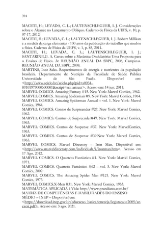 394 392
MACETI, H.; LEVADA, C. L.; LAUTENSCHLEGUER, I. J. Considerações
sobre o Alcance no Lançamento Oblíquo. Caderno de Física da UEFS, v. 10, p.
07-17, 2012.
MACETI, H.; LEVADA, C. L.; LAUTENSCHLEGUER, I. J. Robert Millikan
e a medida da carga elementar - 100 anos da publicação do trabalho que mudou
a física. Caderno de Física da UEFS, v. 1, p. 85, 2011.
MACETI, H.; LEVADA, C. L.; LAUTENSCHLEGUER, I. J.;
SANTARINE,G. A. Cartas sobre a Mecânica Ondulatória: Uma Proposta para
o Ensino de Física. In: REUNIÃO ANUAL DA SBPC, 2008, Campinas.
REUNIÃO ANUAL DA SBPC, 2008.
MARTINS, Inez Salas. Requerimentos de energia e nutrientes da população
brasileira. Departamento de Nutrição da Faculdade de Saúde Pública
Universidade de São Paulo. Disponível em:
http://www.scielo.br/scielo.php?pid=s0034-
89101979000500001script=sci_arttext. Acesso em: 14 jun. 2011.
MARVEL COMICS. Amazing Fantasy #15. New York: Marvel Comics, 1962.
MARVEL COMICS. Amazing Spiderman #9. New York: Marvel Comics, 1964.
MARVEL COMICS. Amazing Spiderman Annual – vol. 1. New York: Marvel
Comics, 1964.
MARVEL COMICS. Contos de Surpreender #27. New York: Marvel Comics,
1962.
MARVEL COMICS. Contos de Surpreender#49. New York: Marvel Comics,
1963.
MARVEL COMICS. Contos de Suspense #37. New York: MarvelComics,
1963.
MARVEL COMICS. Contos de Suspense #39.New York: Marvel Comics,
1963.
MARVEL COMICS. Marvel Directory – Iron Man. Disponível em:
http://www.marveldirectory.com/individuals/i/ironman.htm. Acesso em
17 Ago. 2012.
MARVEL COMICS. O Quarteto Fantástico #1. New York: Marvel Comics,
1971.
MARVEL COMICS. Quarteto Fantástico #62 – vol. 3. New York: Marvel
Comics, 2002
MARVEL COMICS. The Amazing Spider Man #121. New York: Marvel
Comics, 1973.
MARVEL COMICS.X-Men #31. New York: Marvel Comics, 1963.
MATEMÁTICA APLICADA à Vida: http://www.prandiano.com.br/
MATRIZ DE COMPETÊNCIAS E HABILIDADES DO ENSINO
MÉDIO – INEP – Disponível em:
https://download.inep.gov.br/educacao_basica/encceja/legistacao/2005/an
exoii.pdf. Acesso em: 3 ago. 2021.
 