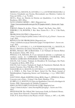 395
393
MEDIATO, J.; MACETI, H.; LEVADA, C. L.; LAUTENSCHLEGUER, I. J.
Universo: Estudando suas Teorias, Desvendando seus Mistérios. Caderno de
Física da UEFS, v. 1, p. 79, 2014.
MOYA, Álvaro de. História da História em Quadrinhos. 2. ed. São Paulo:
Brasiliense, 2009. 208 p.
NOVO ENSINO MÉDIO – MEC. Disponível em:
http://novoensinomedio.mec.gov.br/#!/pagina-inicial. Acesso em: 3 ago.
2021.
PARANÁ, Djalma N. da Silva. “Física – Paraná”. São Paulo: Ática, 2003.
PEREIRA, L. R.; BONFIM, V. Rev. Bras. Ensino Fís. v. 30. n. 3. São Paulo,
2008.
PROBLEMAS EM FÍSICA. Disponível em:
http://www.if.ufrgs.br/public/ensino/vol6/n2/v6_n2_a3.htm. Acesso em
3 ago. 2021.
RESOLUÇÃO DE PROBLEMAS. Disponível em:
http://azinheira.ese.ips.pt/darreceber/pages/1resolprob.htm. Acesso em:
3 ago. 2021.
ROSSI, C. V.; LEVADA, C. L.; LAUTENSCHLEGUER, I. J.; MACETI, H.
Deuses e Demônios da Ciência. Scientia Plena, v. 5, p. 1-9, 2009.
RUSSEL, Bertrand. ABC da Relatividade. 5. ed. Tradução de Giasone Rebuá.
Rio de Janeiro: Zahar, 1981. 215 p.
PITELLI, S. B.; MACETI, H. O uso racional da televisão e a exploração no
cotidiano escolar. In: I JORNADA INTEGRADA UNIARARAS, 2003,
ARARAS. I JORNADA INTEGRADA UNIARARAS, 2003.
SAGAN, Carl. Contato. Tradução de Donaldson M. Garschagen. São Paulo:
Companhia de Bolso, 2008. 435 p.
SAGAN, Carl. Cosmos. Tradução de Ângela do Nascimento Machado. Rio de
Janeiro: Francisco Alves Villa Rica, 1992. 364 p.
SAGGIORO, B. Z.; MACETI, H.; LEVADA, C. L.; LAUTENSCHLEGUER,
J. I.; TURCI, A. Fifty Years Of Man’s Arrival On The Moon. Journal of
Multidisciplinary Engineering Science and Technology, v. 6, p. 10062-10067,
2019.
SANT’ANNA, Blaidi; MARTINI, Glória; REIS, Hugo C.; SPINELLI, Walter.
Conexões com a Física – Volume I. São Paulo: Moderna. 372 p.
SCARPA, E. Z.; MACETI, H. Física em Quadrinhos: Uma nova abordagem de
Ensino. 2008. (Apresentação de Trabalho/Congresso).
SIMULAÇÕES COMPUTACIONAIS (UFRJ). Disponível em:
http://omnis.if.ufrj.br/~jtmn/fiscomp982/proj.jpeg. Acesso em: 8 fev.
2012.
SPEED RACER: The Official 30th Anniversary Guide, de Elisabeth Moran;
sites Anime News Network e Tatsunoko Productions.
TAIT, P. G. Some Points in the Physics of Golf – Nature, n. 1087, v. 42, 1890.
 