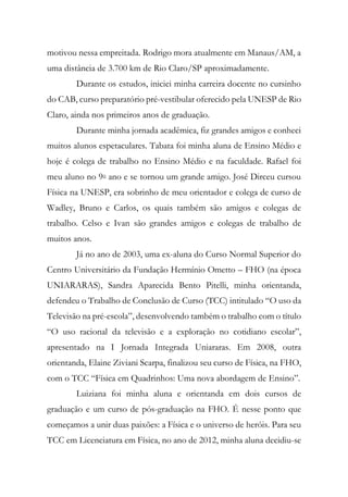 motivou nessa empreitada. Rodrigo mora atualmente em Manaus/AM, a
uma distância de 3.700 km de Rio Claro/SP aproximadamente.
Durante os estudos, iniciei minha carreira docente no cursinho
do CAB, curso preparatório pré-vestibular oferecido pela UNESP de Rio
Claro, ainda nos primeiros anos de graduação.
Durante minha jornada acadêmica, fiz grandes amigos e conheci
muitos alunos espetaculares. Tabata foi minha aluna de Ensino Médio e
hoje é colega de trabalho no Ensino Médio e na faculdade. Rafael foi
meu aluno no 9o ano e se tornou um grande amigo. José Dirceu cursou
Física na UNESP, era sobrinho de meu orientador e colega de curso de
Wadley, Bruno e Carlos, os quais também são amigos e colegas de
trabalho. Celso e Ivan são grandes amigos e colegas de trabalho de
muitos anos.
Já no ano de 2003, uma ex-aluna do Curso Normal Superior do
Centro Universitário da Fundação Hermínio Ometto – FHO (na época
UNIARARAS), Sandra Aparecida Bento Pitelli, minha orientanda,
defendeu o Trabalho de Conclusão de Curso (TCC) intitulado “O uso da
Televisão na pré-escola”, desenvolvendo também o trabalho com o título
“O uso racional da televisão e a exploração no cotidiano escolar”,
apresentado na I Jornada Integrada Uniararas. Em 2008, outra
orientanda, Elaine Ziviani Scarpa, finalizou seu curso de Física, na FHO,
com o TCC “Física em Quadrinhos: Uma nova abordagem de Ensino”.
Luiziana foi minha aluna e orientanda em dois cursos de
graduação e um curso de pós-graduação na FHO. É nesse ponto que
começamos a unir duas paixões: a Física e o universo de heróis. Para seu
TCC em Licenciatura em Física, no ano de 2012, minha aluna decidiu-se
 