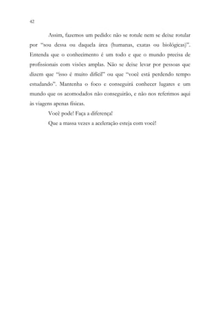 42 40
Assim, fazemos um pedido: não se rotule nem se deixe rotular
por “sou dessa ou daquela área (humanas, exatas ou biológicas)”.
Entenda que o conhecimento é um todo e que o mundo precisa de
profissionais com visões amplas. Não se deixe levar por pessoas que
dizem que “isso é muito difícil” ou que “você está perdendo tempo
estudando”. Mantenha o foco e conseguirá conhecer lugares e um
mundo que os acomodados não conseguirão, e não nos referimos aqui
às viagens apenas físicas.
Você pode! Faça a diferença!
Que a massa vezes a aceleração esteja com você!
 
