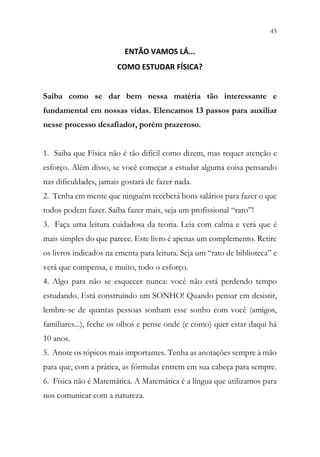45
43
ENTÃO VAMOS LÁ...
COMO ESTUDAR FÍSICA?
Saiba como se dar bem nessa matéria tão interessante e
fundamental em nossas vidas. Elencamos 13 passos para auxiliar
nesse processo desafiador, porém prazeroso.
1. Saiba que Física não é tão difícil como dizem, mas requer atenção e
esforço. Além disso, se você começar a estudar alguma coisa pensando
nas dificuldades, jamais gostará de fazer nada.
2. Tenha em mente que ninguém receberá bons salários para fazer o que
todos podem fazer. Saiba fazer mais, seja um profissional “raro”!
3. Faça uma leitura cuidadosa da teoria. Leia com calma e verá que é
mais simples do que parece. Este livro é apenas um complemento. Retire
os livros indicados na ementa para leitura. Seja um “rato de biblioteca” e
verá que compensa, e muito, todo o esforço.
4. Algo para não se esquecer nunca: você não está perdendo tempo
estudando. Está construindo um SONHO! Quando pensar em desistir,
lembre-se de quantas pessoas sonham esse sonho com você (amigos,
familiares...), feche os olhos e pense onde (e como) quer estar daqui há
10 anos.
5. Anote os tópicos mais importantes. Tenha as anotações sempre à mão
para que, com a prática, as fórmulas entrem em sua cabeça para sempre.
6. Física não é Matemática. A Matemática é a língua que utilizamos para
nos comunicar com a natureza.
 