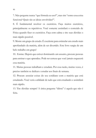 46 44
7. Não pergunte nunca “que fórmula eu uso?”, mas sim “como essa coisa
funciona? Quais são as ideias envolvidas?”.
8. É fundamental resolver os exercícios. Faça muitos exercícios,
principalmente os repetitivos. Você somente assimilará o conteúdo de
Física quando fizer os exercícios. Faça com calma e tire suas dúvidas o
mais rápido possível.
9. Monte um grupo de estudo. É excelente para estimular um estudo mais
aprofundado da matéria, além de ser divertido. Este livro surgiu de um
belo trabalho em grupo!
10. Ensine. Depois que estiver dominando um assunto, procure pessoas
para ensinar o que aprendeu. Pode ter certeza que você jamais esquecerá
essa matéria.
11. Muitas pessoas trabalham e estudam. Por essa razão, muitas vezes, é
preciso também se dedicar e estudar aos finais de semana.
12. Procure associar coisas do seu cotidiano com a matéria que está
estudando. Você verá a utilidade de tudo que está estudando e assimilará
mais rápido.
13. Tire dúvidas sempre! A única pergunta “idiota” é aquela que não é
feita.
 