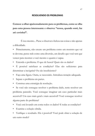 47
45
RESOLVENDO OS PROBLEMAS
Comece a olhar apaixonadamente para os problemas, como se olha
para uma pessoa interessante e observa: “nossa, quando sorri, faz
até covinha!”.
É isso mesmo... Passe a observar a beleza nas coisas e não apenas
a dificuldade.
• Primeiramente, não encare um problema como um monstro que vai
te devorar, pense nele como uma diversão, um desafio que você tem que
vencer para mostrar a você mesmo o quanto é capaz.
• Entenda o problema. O que ele busca? Quais são os dados?
• É possível satisfazer as condições? Elas são suficientes para
determinar a incógnita? Ou são insuficientes?
• Faça uma figura. Outra, se necessário. Introduza notação adequada.
• Separe o problema em partes.
• Construa uma estratégia de resolução.
• Se você não consegue resolver o problema dado, tente resolver um
problema parecido. Você consegue imaginar um caso particular mais
acessível? Um caso mais geral e mais acessível? Você consegue resolver
alguma parte do problema?
• Você está levando em conta todos os dados? E todas as condições?
• Examine a solução obtida.
• Verifique o resultado. Ele é possível? Você pode obter a solução de
um outro modo?
 