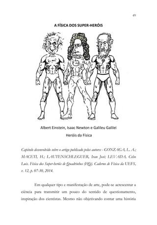 49
47
A FÍSICA DOS SUPER-HERÓIS
Albert Einstein, Isaac Newton e Galileu Galilei
Heróis da Física
Capitulo desenvolvido sobre o artigo publicado pelos autores - GONZAGA, L. A.;
MACETI, H.; LAUTENSCHLEGUER, Ivan José; LEVADA, Celso
Luis. Física dos Super-heróis de Quadrinhos (HQ). Caderno de Física da UEFS,
v. 12, p. 07-30, 2014.
Em qualquer tipo e manifestação de arte, pode-se acrescentar a
ciência para transmitir um pouco do sentido de questionamento,
inspiração dos cientistas. Mesmo não objetivando contar uma história
 
