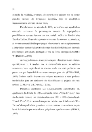 50 48
extraída da realidade, aventuras de super-heróis acabam por se tornar
grandes veículos de divulgação científica, pois os quadrinhos
frequentemente acertam em sua física.
Popularizadas na década de 1930, as histórias em quadrinhos
contendo aventuras de personagens dotadas de superpoderes
possibilitaram entretenimento em um período crítico da história dos
Estados Unidos. Em meio à guerra e a escassez de recursos econômicos,
as revistas comercializadas por preços relativamente baixos apresentaram
a um público bastante diversificado seres dotados de habilidades incríveis
preocupados em salvar e proteger a Terra de forças inimigas (GRESH e
WEINBERG, 2005).
Ao longo dos anos, novas personagens e histórias foram criadas,
aperfeiçoadas e, à medida que a concorrência entre as editoras
aumentava, cada super-herói se tornava cada vez mais poderoso ao
ponto em que ficou difícil encontrar ameaças para eles (KAKALIOS,
2009). Muitos heróis tiveram suas origens recontadas e seus poderes
modificados para um acréscimo de plausibilidade às páginas de suas
revistas (GRESH e WEINBERG, 2005).
Princípios científicos são ocasionalmente encontrados em
quadrinhos da década de 1940, conhecida como a “Era de Ouro”, mas
são bastante comuns nas histórias dos anos 1950 e 1960, chamadas de
“Era de Prata”. Entre essas duas épocas, existiu a que foi chamada “Era
Escura” dos quadrinhos, quando as vendas caíram e o conceito de super-
herói foi atacado por educadores, psiquiatras e parlamentares (MOYA,
2009).
 