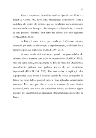 51
49
Com o lançamento do satélite soviético Sputnik, em 1956, e o
fulgor da Guerra Fria, havia uma preocupação considerável sobre a
qualidade de ensino de ciências que os estudantes norte-americanos
estavam recebendo, fato que colaborou para a reformulação e a adoção
de uma postura “científica” por parte das editoras nos anos seguintes
(KAKALIOS, 2009).
A Física é uma ciência que estuda os fenômenos naturais,
tentando, por meio de observação e experimentação, estabelecer leis e
princípios para sua explicação (HALLYDAY, 2012).
A uma escala suficientemente grande, as propriedades do
universo são as mesmas para todos os observadores (SAGAN, 1992),
mas um herói típico, principalmente na Era de Prata dos Quadrinhos,
normalmente ganharia seus poderes através de um mecanismo
implausível (KAKALIOS, 2009). Por essa razão, a explicação dos
superpoderes quase nunca é possível a partir de teorias conhecidas da
Física. Por outro lado, é possível expor a Física aplicada a determinadas
aventuras. Para isso, por não se tratar exatamente de uma história
sequencial, onde uma acaba por contradizer a outra, escolhemos alguns
clássicos dos quadrinhos para apresentar e trabalhar alguns conteúdos da
Física.
 