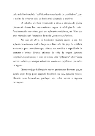 pelo trabalho intitulado “A Física dos super-heróis de quadrinhos”, com
o intuito de tornar as aulas de Física mais divertidas e atrativas.
O trabalho teve boa repercussão e atraiu a atenção de grande
número de alunos. Isso nos motivou a seguir metodologias de ensino
fundamentadas na cultura geek, em aplicações cotidianas, na Física das
artes marciais e em “aparelhos da moda”, como o hand-spinner.
No ano de 2016, os brasileiros tiveram acesso a um dos
aplicativos mais comentados da época, o Pokemón Go, jogo de realidade
aumentada para smartphones que oferece aos usuários a experiência de
capturar e treinar diversas criaturas da série de origem japonesa
Pokémon. Desde então, o jogo se tornou uma verdadeira “febre” entre
jovens e adultos, ávidos por colecionar as criaturas espalhadas por todos
os lugares.
Quando o jogo foi lançado, muitos professores disseram que, se
algum aluno fosse pego caçando Pokémon na sala, perderia pontos.
Durante uma brincadeira, publiquei nas redes sociais a seguinte
mensagem:
 