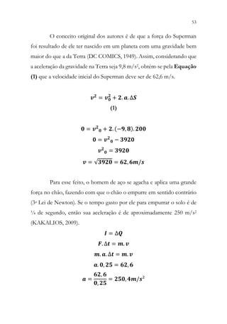 53
51
O conceito original dos autores é de que a força do Superman
foi resultado de ele ter nascido em um planeta com uma gravidade bem
maior do que a da Terra (DC COMICS, 1949). Assim, considerando que
a aceleração da gravidade na Terra seja 9,8 m/s2, obtém-se pela Equação
(1) que a velocidade inicial do Superman deve ser de 62,6 m/s.
𝒗𝒗𝟐𝟐
= 𝒗𝒗𝟎𝟎
𝟐𝟐
+ 𝟐𝟐. 𝒂𝒂. ∆𝑺𝑺
(1)
𝟎𝟎 = 𝒗𝒗𝟐𝟐
𝟎𝟎 + 𝟐𝟐. (−𝟗𝟗, 𝟖𝟖). 𝟐𝟐𝟐𝟐𝟐𝟐
𝟎𝟎 = 𝒗𝒗𝟐𝟐
𝟎𝟎 − 𝟑𝟑𝟑𝟑𝟑𝟑𝟑𝟑
𝒗𝒗𝟐𝟐
𝟎𝟎 = 𝟑𝟑𝟑𝟑𝟑𝟑𝟑𝟑
𝒗𝒗 = √𝟑𝟑𝟑𝟑𝟑𝟑𝟑𝟑 = 𝟔𝟔𝟔𝟔, 𝟔𝟔𝟔𝟔/𝒔𝒔
Para esse feito, o homem de aço se agacha e aplica uma grande
força no chão, fazendo com que o chão o empurre em sentido contrário
(3a Lei de Newton). Se o tempo gasto por ele para empurrar o solo é de
¼ de segundo, então sua aceleração é de aproximadamente 250 m/s2
(KAKALIOS, 2009).
𝑰𝑰 = ∆𝑸𝑸
𝑭𝑭. ∆𝒕𝒕 = 𝒎𝒎. 𝒗𝒗
𝒎𝒎. 𝒂𝒂. ∆𝒕𝒕 = 𝒎𝒎. 𝒗𝒗
𝒂𝒂. 𝟎𝟎, 𝟐𝟐𝟐𝟐 = 𝟔𝟔𝟔𝟔, 𝟔𝟔
𝒂𝒂 =
𝟔𝟔𝟔𝟔, 𝟔𝟔
𝟎𝟎, 𝟐𝟐𝟐𝟐
= 𝟐𝟐𝟐𝟐𝟐𝟐, 𝟒𝟒𝟒𝟒/𝒔𝒔²
 