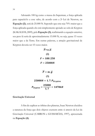 54 52
Adotando 100 kg como a massa do Superman, a força aplicada
para capacitá-lo a esse salto, de acordo com a 2a Lei de Newton, na
Equação (2), será de 25.000 N. Supondo que esta seja 70% maior que a
força aplicada quando ele está simplesmente apoiado ao solo de Krypton
(KAKALIOS, 2009), pela Equação (3), reafirmando a equação anterior,
seu peso lá seria de aproximadamente 15.000 N, ou seja, quase 15 vezes
maior que a da Terra. Em outras palavras, a atração gravitacional de
Krypton deveria ser 15 vezes maior.
𝑭𝑭
⃗
⃗ =m.𝒂𝒂
⃗
⃗
(2)
𝑭𝑭 = 𝟏𝟏𝟏𝟏𝟏𝟏. 𝟐𝟐𝟐𝟐𝟐𝟐
𝑭𝑭 = 𝟐𝟐𝟐𝟐𝟐𝟐𝟐𝟐𝟐𝟐𝟐𝟐
𝑷𝑷
⃗⃗ = 𝒎𝒎. 𝒈𝒈
⃗⃗
(3)
𝟐𝟐𝟐𝟐𝟐𝟐𝟐𝟐𝟐𝟐𝟐𝟐 = 𝟏𝟏, 𝟕𝟕. 𝑷𝑷𝑲𝑲𝑲𝑲𝑲𝑲𝑲𝑲𝑲𝑲𝑲𝑲𝑲𝑲
𝑷𝑷𝑲𝑲𝑲𝑲𝑲𝑲𝑲𝑲𝑲𝑲𝑲𝑲 =
𝟐𝟐𝟐𝟐𝟐𝟐𝟐𝟐𝟐𝟐
𝟏𝟏, 𝟕𝟕
= 𝟏𝟏𝟏𝟏𝟏𝟏𝟏𝟏𝟏𝟏𝟏𝟏
Gravitação Universal
A fim de explicar as órbitas dos planetas, Isaac Newton elucidou
a natureza da força que dois objetos exercem entre si através da Lei da
Gravitação Universal (CARRON e GUIMARÃES, 1997), apresentada
na Equação (4).
 