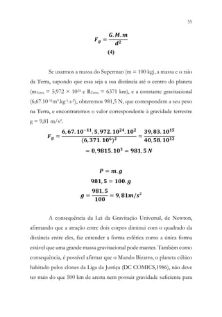 55
53
𝑭𝑭𝒈𝒈 =
𝑮𝑮. 𝑴𝑴. 𝒎𝒎
𝒅𝒅𝟐𝟐
(4)
Se usarmos a massa do Superman (m = 100 kg), a massa e o raio
da Terra, supondo que essa seja a sua distância até o centro do planeta
(mTerra = 5,972 × 1024 e RTerra = 6371 km), e a constante gravitacional
(6,67.10-11m³.kg-1.s-2), obteremos 981,5 N, que correspondem a seu peso
na Terra, e encontraremos o valor correspondente à gravidade terrestre
g = 9,81 m/s².
𝑭𝑭𝒈𝒈 =
𝟔𝟔, 𝟔𝟔𝟔𝟔. 𝟏𝟏𝟏𝟏−𝟏𝟏𝟏𝟏. 𝟓𝟓, 𝟗𝟗𝟗𝟗𝟗𝟗. 𝟏𝟏𝟏𝟏𝟐𝟐𝟐𝟐. 𝟏𝟏𝟏𝟏𝟐𝟐
(𝟔𝟔, 𝟑𝟑𝟑𝟑𝟑𝟑. 𝟏𝟏𝟏𝟏𝟔𝟔)𝟐𝟐
=
𝟑𝟑𝟑𝟑, 𝟖𝟖𝟖𝟖. 𝟏𝟏𝟏𝟏𝟏𝟏𝟏𝟏
𝟒𝟒𝟒𝟒, 𝟓𝟓𝟓𝟓. 𝟏𝟏𝟏𝟏𝟏𝟏𝟏𝟏
= 𝟎𝟎, 𝟗𝟗𝟗𝟗𝟗𝟗𝟗𝟗. 𝟏𝟏𝟏𝟏𝟑𝟑 = 𝟗𝟗𝟗𝟗𝟗𝟗, 𝟓𝟓 𝑵𝑵
𝑷𝑷 = 𝒎𝒎. 𝒈𝒈
𝟗𝟗𝟗𝟗𝟗𝟗, 𝟓𝟓 = 𝟏𝟏𝟏𝟏𝟏𝟏. 𝒈𝒈
𝒈𝒈 =
𝟗𝟗𝟗𝟗𝟗𝟗, 𝟓𝟓
𝟏𝟏𝟏𝟏𝟏𝟏
= 𝟗𝟗, 𝟖𝟖𝟖𝟖𝟖𝟖/𝒔𝒔²
A consequência da Lei da Gravitação Universal, de Newton,
afirmando que a atração entre dois corpos diminui com o quadrado da
distância entre eles, faz entender a forma esférica como a única forma
estável que uma grande massa gravitacional pode manter. Também como
consequência, é possível afirmar que o Mundo Bizarro, o planeta cúbico
habitado pelos clones da Liga da Justiça (DC COMICS,1986), não deve
ter mais do que 500 km de aresta nem possuir gravidade suficiente para
 