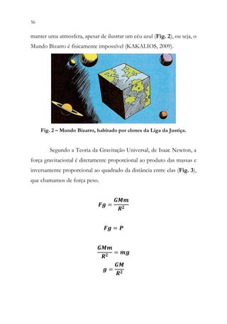 56 54
manter uma atmosfera, apesar de ilustrar um céu azul (Fig. 2), ou seja, o
Mundo Bizarro é fisicamente impossível (KAKALIOS, 2009).
Fig. 2 – Mundo Bizarro, habitado por clones da Liga da Justiça.
Segundo a Teoria da Gravitação Universal, de Isaac Newton, a
força gravitacional é diretamente proporcional ao produto das massas e
inversamente proporcional ao quadrado da distância entre elas (Fig. 3),
que chamamos de força peso.
𝑭𝑭𝑭𝑭 =
𝑮𝑮𝑮𝑮𝑮𝑮
𝑹𝑹𝟐𝟐
𝑭𝑭𝑭𝑭 = 𝑷𝑷
𝑮𝑮𝑮𝑮𝑮𝑮
𝑹𝑹𝟐𝟐 = 𝒎𝒎𝒎𝒎
𝒈𝒈 =
𝑮𝑮𝑮𝑮
𝑹𝑹𝟐𝟐
 