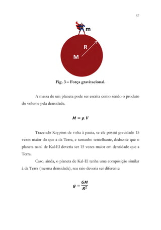 57
55
Fig. 3 – Força gravitacional.
A massa de um planeta pode ser escrita como sendo o produto
do volume pela densidade.
𝑴𝑴 = 𝝆𝝆. 𝑽𝑽
Trazendo Krypton de volta à pauta, se ele possui gravidade 15
vezes maior do que a da Terra, e tamanho semelhante, deduz-se que o
planeta natal de Kal-El deveria ser 15 vezes maior em densidade que a
Terra.
Caso, ainda, o planeta de Kal-El tenha uma composição similar
à da Terra (mesma densidade), seu raio deveria ser diferente:
𝒈𝒈 =
𝑮𝑮𝑮𝑮
𝑹𝑹𝟐𝟐
 