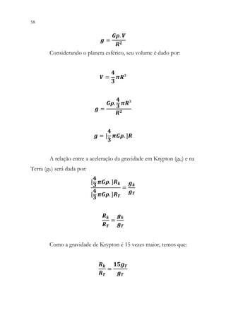 58 56
𝒈𝒈 =
𝑮𝑮𝑮𝑮. 𝑽𝑽
𝑹𝑹𝟐𝟐
Considerando o planeta esférico, seu volume é dado por:
𝑽𝑽 =
𝟒𝟒
𝟑𝟑
𝝅𝝅𝝅𝝅³
𝒈𝒈 =
𝑮𝑮𝑮𝑮.
𝟒𝟒
𝟑𝟑
𝝅𝝅𝝅𝝅³
𝑹𝑹𝟐𝟐
𝒈𝒈 = [
𝟒𝟒
𝟑𝟑
𝝅𝝅𝝅𝝅𝝅𝝅. ]𝑹𝑹
A relação entre a aceleração da gravidade em Krypton (gK) e na
Terra (gT) será dada por:
[
𝟒𝟒
𝟑𝟑
𝝅𝝅𝝅𝝅𝝅𝝅. ]𝑹𝑹𝒌𝒌
[
𝟒𝟒
𝟑𝟑
𝝅𝝅𝝅𝝅𝝅𝝅. ]𝑹𝑹𝑻𝑻
=
𝒈𝒈𝒌𝒌
𝒈𝒈𝑻𝑻
𝑹𝑹𝒌𝒌
𝑹𝑹𝑻𝑻
=
𝒈𝒈𝒌𝒌
𝒈𝒈𝑻𝑻
Como a gravidade de Krypton é 15 vezes maior, temos que:
𝑹𝑹𝒌𝒌
𝑹𝑹𝑻𝑻
=
𝟏𝟏𝟏𝟏𝟏𝟏𝑻𝑻
𝒈𝒈𝑻𝑻
 