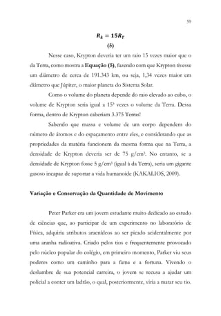 59
57
𝑹𝑹𝒌𝒌 = 𝟏𝟏𝟏𝟏𝑹𝑹𝑻𝑻
(5)
Nesse caso, Krypton deveria ter um raio 15 vezes maior que o
da Terra, como mostra a Equação (5), fazendo com que Krypton tivesse
um diâmetro de cerca de 191.343 km, ou seja, 1,34 vezes maior em
diâmetro que Júpiter, o maior planeta do Sistema Solar.
Como o volume do planeta depende do raio elevado ao cubo, o
volume de Krypton seria igual a 15³ vezes o volume da Terra. Dessa
forma, dentro de Krypton caberiam 3.375 Terras!
Sabendo que massa e volume de um corpo dependem do
número de átomos e do espaçamento entre eles, e considerando que as
propriedades da matéria funcionem da mesma forma que na Terra, a
densidade de Krypton deveria ser de 75 g/cm3. No entanto, se a
densidade de Krypton fosse 5 g/cm3 (igual à da Terra), seria um gigante
gasoso incapaz de suportar a vida humanoide (KAKALIOS, 2009).
Variação e Conservação da Quantidade de Movimento
Peter Parker era um jovem estudante muito dedicado ao estudo
de ciências que, ao participar de um experimento no laboratório de
Física, adquiriu atributos aracnídeos ao ser picado acidentalmente por
uma aranha radioativa. Criado pelos tios e frequentemente provocado
pelo núcleo popular do colégio, em primeiro momento, Parker viu seus
poderes como um caminho para a fama e a fortuna. Vivendo o
deslumbre de sua potencial carreira, o jovem se recusa a ajudar um
policial a conter um ladrão, o qual, posteriormente, viria a matar seu tio.
 