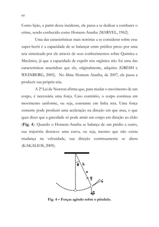 60 58
Como lição, a partir desse incidente, ele passa a se dedicar a combater o
crime, sendo conhecido como Homem-Aranha (MARVEL, 1962).
Uma das características mais notórias a se considerar sobre esse
super-herói é a capacidade de se balançar entre prédios preso por uma
teia sintetizada por ele através de seus conhecimentos sobre Química e
Mecânica, já que a capacidade de expelir teia orgânica não foi uma das
características aracnídeas que ele, originalmente, adquiriu (GRESH e
WEINBERG, 2005). No filme Homem Aranha, de 2007, ele passa a
produzir sua própria teia.
A 2ª Lei de Newton afirma que, para mudar o movimento de um
corpo, é necessária uma força. Caso contrário, o corpo continua em
movimento uniforme, ou seja, constante em linha reta. Uma força
somente pode produzir uma aceleração na direção em que atua, o que
quer dizer que a gravidade só pode atrair um corpo em direção ao chão
(Fig. 4). Quando o Homem-Aranha se balança de um prédio a outro,
sua trajetória descreve uma curva, ou seja, mesmo que não exista
mudança na velocidade, sua direção continuamente se altera
(KAKALIOS, 2009).
Fig. 4 – Forças agindo sobre o pêndulo.
 