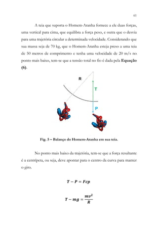 61
59
A teia que suporta o Homem-Aranha fornece a ele duas forças,
uma vertical para cima, que equilibra a força peso, e outra que o desvia
para uma trajetória circular a determinada velocidade. Considerando que
sua massa seja de 70 kg, que o Homem-Aranha esteja preso a uma teia
de 50 metros de comprimento e tenha uma velocidade de 20 m/s no
ponto mais baixo, tem-se que a tensão total no fio é dada pela Equação
(6).
Fig. 5 – Balanço do Homem-Aranha em sua teia.
No ponto mais baixo da trajetória, tem-se que a força resultante
é a centrípeta, ou seja, deve apontar para o centro da curva para manter
o giro.
𝑻𝑻 − 𝑷𝑷 = 𝑭𝑭𝑭𝑭𝑭𝑭
𝑻𝑻 − 𝒎𝒎𝒎𝒎 =
𝒎𝒎𝒗𝒗𝟐𝟐
𝑹𝑹
 