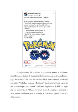 A repercussão foi imediata, com muitos alunos e ex-alunos
dizendo que gostariam de fazer um trabalho assim. A atenção gerada pelo
jogo nos levou a criar uma forma divertida e motivadora de ensinar o
conteúdo “Trabalho, Energia e Potência”, da disciplina Física Geral II,
aos alunos do primeiro ano do Núcleo de Engenharia da FHO e, logo
depois, uma lista de “Fluidos”. Essas listas de exercícios atraíram a
atenção dos estudantes para teorias que, muitas vezes, geram dúvidas e
dificuldades.
 