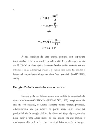 62 60
𝑻𝑻 = 𝒎𝒎𝒎𝒎 +
𝒎𝒎𝒗𝒗𝟐𝟐
𝑹𝑹
𝑻𝑻 = 𝒎𝒎(𝒈𝒈 +
𝒗𝒗𝟐𝟐
𝑹𝑹
)
(6)
𝑻𝑻 = 𝟕𝟕𝟕𝟕(𝟗𝟗, 𝟖𝟖 +
𝟐𝟐𝟐𝟐𝟐𝟐
𝟓𝟓𝟓𝟓
)
𝑻𝑻 = 𝟏𝟏𝟏𝟏𝟏𝟏𝟏𝟏 𝑵𝑵
A teia orgânica de uma aranha comum, com espessura
tradicionalmente bem menor do que a de um fio de cabelo, suporta mais
de 25.000 N. A fibra que o Homem-Aranha emite aparenta ter no
mínimo 1 cm de diâmetro, portanto é perfeitamente capaz de suportar o
balanço do super-herói e de quem mais se fizer necessário (KAKALIOS,
2009).
Energia e Potência associadas aos movimentos
Energia pode ser definida como uma medida da capacidade de
causar movimento (CARRON e GUIMARÃES, 1997). No ponto mais
alto do seu balanço, o Aranha somente possui energia potencial,
diferentemente do que ocorre no ponto mais baixo, onde há
predominância de energia cinética. Se não existir força alguma, ele não
pode subir a uma altura maior do que aquela em que iniciou o
movimento, aliás, pelo atrito com o ar, ainda há uma perda de energia.
 
