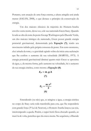 63
61
Portanto, sem atuação de uma força externa, a altura atingida será ainda
menor (SAGAN, 2008), o que destaca o princípio da conservação da
energia.
Um dos maiores clássicos da trajetória do Homem-Aranha
envolve outra morte, dessa vez, a de sua namorada Gwen Stacy. Quando
levada ao alto da torre da ponte George Washington pelo Duende Verde,
um dos maiores inimigos do namorado, Gwen possui grande energia
potencial gravitacional, demonstrada pela Equação (7), tendo seu
movimento inibido pela própria estrutura da ponte. Em certo momento,
ela é atirada da torre, e a gravidade agindo sobre ela inicia uma aceleração
que lhe confere o aumento de sua velocidade (MARVEL, 1973). A
energia potencial gravitacional diminui quanto mais Gwen se aproxima
da água, e, da mesma forma, pelo aumento na velocidade, há o aumento
da sua energia cinética, como mostra a Equação (8).
𝑬𝑬𝑷𝑷 = 𝒎𝒎. 𝒈𝒈. 𝒉𝒉
(7)
𝑬𝑬𝑪𝑪 =
𝒎𝒎. 𝒗𝒗𝟐𝟐
𝟐𝟐
(8)
Entendendo (ou não) que, se atingisse a água, a energia cinética
no corpo de Stacy seria toda transferida para esta, que lhe responderia
com grande força (3ª Lei de Newton), o Homem-Aranha lançou sua teia,
interrompendo a queda. Porém, o super-herói ficou chocado quando, ao
trazê-la de volta, percebeu que ela estava morta. Na sequência, o Duende
 