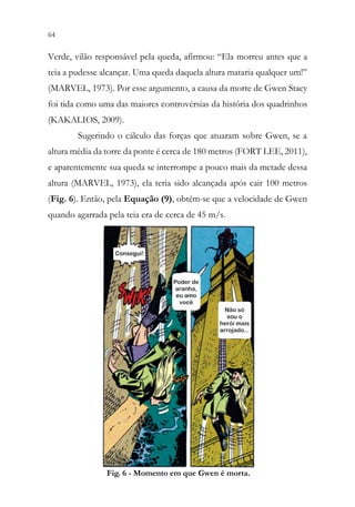 64 62
Verde, vilão responsável pela queda, afirmou: “Ela morreu antes que a
teia a pudesse alcançar. Uma queda daquela altura mataria qualquer um!”
(MARVEL, 1973). Por esse argumento, a causa da morte de Gwen Stacy
foi tida como uma das maiores controvérsias da história dos quadrinhos
(KAKALIOS, 2009).
Sugerindo o cálculo das forças que atuaram sobre Gwen, se a
altura média da torre da ponte é cerca de 180 metros (FORT LEE, 2011),
e aparentemente sua queda se interrompe a pouco mais da metade dessa
altura (MARVEL, 1973), ela teria sido alcançada após cair 100 metros
(Fig. 6). Então, pela Equação (9), obtém-se que a velocidade de Gwen
quando agarrada pela teia era de cerca de 45 m/s.
Fig. 6 - Momento em que Gwen é morta.
 