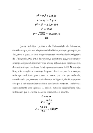 65
63
Fig. 6 – Momento em que Gwen é morta.
𝒗𝒗𝟐𝟐 = 𝒗𝒗𝟎𝟎
𝟐𝟐 + 𝟐𝟐. 𝒂𝒂. ∆𝑺𝑺
𝒗𝒗𝟐𝟐
= 𝒗𝒗𝟎𝟎
𝟐𝟐
+ 𝟐𝟐. 𝒈𝒈. 𝒉𝒉
𝒗𝒗𝟐𝟐 = 𝟎𝟎𝟐𝟐 + 𝟐𝟐. 𝟗𝟗, 𝟖𝟖. 𝟏𝟏𝟏𝟏𝟏𝟏
𝒗𝒗𝟐𝟐 = 𝟏𝟏𝟏𝟏𝟏𝟏𝟏𝟏
𝒗𝒗 = √𝟏𝟏𝟏𝟏𝟏𝟏𝟏𝟏 = 𝟒𝟒𝟒𝟒, 𝟐𝟐𝟐𝟐𝟐𝟐/𝒔𝒔
(9)
James Kakalios, professor da Universidade de Minessota,
considerou que, tendo a teia propriedade elástica, o tempo gasto para, de
fato, parar a queda de uma moça com massa aproximada de 50 kg seria
de 1/2 segundo. Pela 2ª Lei de Newton, a qual afirma que, quanto menor
o tempo disponível, maior deve ser a força aplicada para parar o corpo,
determina-se que essa força foi de aproximadamente 4.500 N, ou seja,
Stacy sofreu a ação de uma força de quase 10 vezes o peso de seu corpo,
mais que suficiente para causar a morte por pescoço quebrado,
considerando que, como se pode observar na Figura 6, ela foi pega pelos
seus pés e isso causaria sérios danos à sua coluna vertebral. Esclarecida
cientificamente essa questão, a editora publicou recentemente uma
história em que o Duende Verde se retrata sobre o assunto.
𝑭𝑭 = 𝒎𝒎. 𝒂𝒂
𝑭𝑭 =
𝒎𝒎. ∆𝒗𝒗
∆𝒕𝒕
𝑭𝑭 =
𝟓𝟓𝟓𝟓. 𝟒𝟒𝟒𝟒
𝟎𝟎, 𝟓𝟓
= 𝟒𝟒𝟒𝟒𝟒𝟒𝟒𝟒𝟒𝟒
 