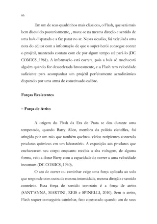 66 64
Em um de seus quadrinhos mais clássicos, o Flash, que será mais
bem discutido posteriormente, , move-se na mesma direção e sentido de
uma bala disparada e a faz parar no ar. Nessa ocasião, foi veiculada uma
nota do editor com a informação de que o super-herói consegue conter
o projétil, mantendo contato com ele por algum tempo até pará-lo (DC
COMICS, 1961). A informação está correta, pois a bala só machucará
alguém quando for desacelerada bruscamente, e o Flash tem velocidade
suficiente para acompanhar um projétil perfeitamente aerodinâmico
disparado por uma arma de conceituado calibre.
Forças Resistentes
– Força de Atrito
A origem do Flash da Era de Prata se deu durante uma
tempestade, quando Barry Allen, membro da polícia científica, foi
atingido por um raio que também quebrou vários recipientes contendo
produtos químicos em um laboratório. A exposição aos produtos que
encharcaram seu corpo enquanto recebia a alta voltagem, de alguma
forma, veio a dotar Barry com a capacidade de correr a uma velocidade
incomum (DC COMICS, 1940).
O ato de correr ou caminhar exige uma força aplicada ao solo
que responde com outra de mesma intensidade, mesma direção e sentido
contrário. Essa força de sentido contrário é a força de atrito
(SANT’ANNA, MARTINI, REIS e SPINELLI, 2010). Sem o atrito,
Flash sequer conseguiria caminhar, fato constatado quando um de seus
 