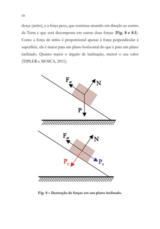 68 66
desça (atrito), e a força peso, que continua atuando em direção ao centro
da Terra e que será decomposta em outras duas forças (Fig. 8 e 8.1).
Como a força de atrito é proporcional apenas à força perpendicular à
superfície, ela é maior para um plano horizontal do que é para um plano
inclinado. Quanto maior o ângulo de inclinação, menor o seu valor
(TIPLER e MOSCA, 2011).
Fig. 8 – Ilustração de forças em um plano inclinado.
 
