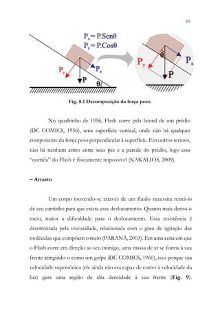 69
67
Fig. 8.1 Decomposição da força peso.
No quadrinho de 1956, Flash corre pela lateral de um prédio
(DC COMICS, 1956), uma superfície vertical, onde não há qualquer
componente da força peso perpendicular à superfície. Em outros termos,
não há nenhum atrito entre seus pés e a parede do prédio, logo essa
“corrida” do Flash é fisicamente impossível (KAKALIOS, 2009).
– Arrasto
Um corpo movendo-se através de um fluido necessita retirá-lo
de seu caminho para que exista esse deslocamento. Quanto mais denso o
meio, maior a dificuldade para o deslocamento. Essa resistência é
determinada pela viscosidade, relacionada com o grau de agitação das
moléculas que compõem o meio (PARANÁ, 2003). Em uma cena em que
o Flash corre em direção ao seu inimigo, uma massa de ar se forma à sua
frente atingindo-o como um golpe (DC COMICS, 1960), isso porque sua
velocidade supersônica (ele ainda não era capaz de correr à velocidade da
luz) gera uma região de alta densidade à sua frente (Fig. 9).
 